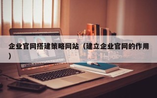 梅州企业官网搭建策略网站（建立企业官网的作用）
