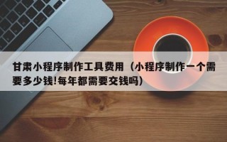 梅州甘肃小程序制作工具费用（小程序制作一个需要多少钱!每年都需要交钱吗）
