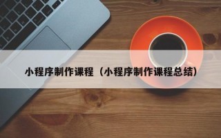 梅州小程序制作课程（小程序制作课程总结）