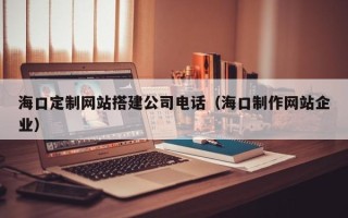 梅州海口定制网站搭建公司电话（海口制作网站企业）