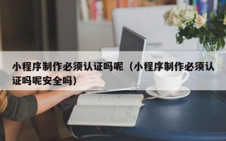 梅州小程序制作必须认证吗呢（小程序制作必须认证吗呢安全吗）