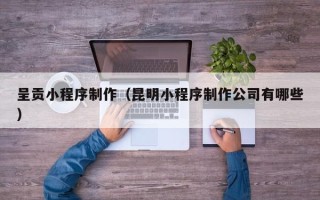 梅州呈贡小程序制作（昆明小程序制作公司有哪些）