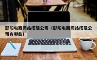 梅州彭阳电商网站搭建公司（彭阳电商网站搭建公司有哪些）