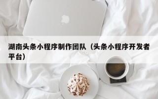 梅州湖南头条小程序制作团队（头条小程序开发者平台）