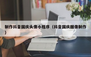 梅州制作抖音国庆头像小程序（抖音国庆图像制作）
