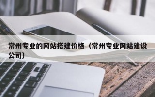 梅州常州专业的网站搭建价格（常州专业网站建设公司）