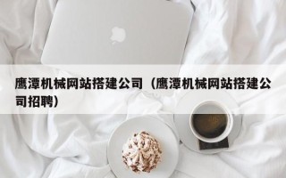 梅州鹰潭机械网站搭建公司（鹰潭机械网站搭建公司招聘）