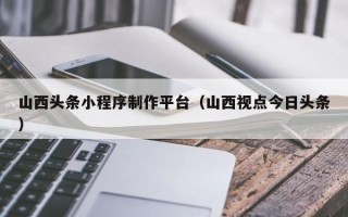 梅州山西头条小程序制作平台（山西视点今日头条）